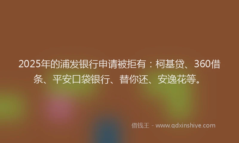 2025年的浦发银行申请被拒有：柯基贷、360借条、平安口袋银行、替你还、安逸花等。