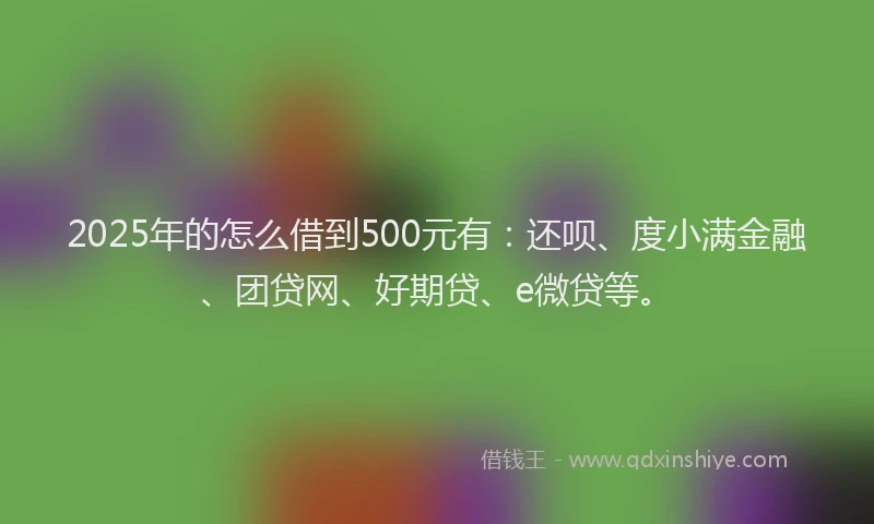 2025年的怎么借到500元有：还呗、度小满金融、团贷网、好期贷、e微贷等。