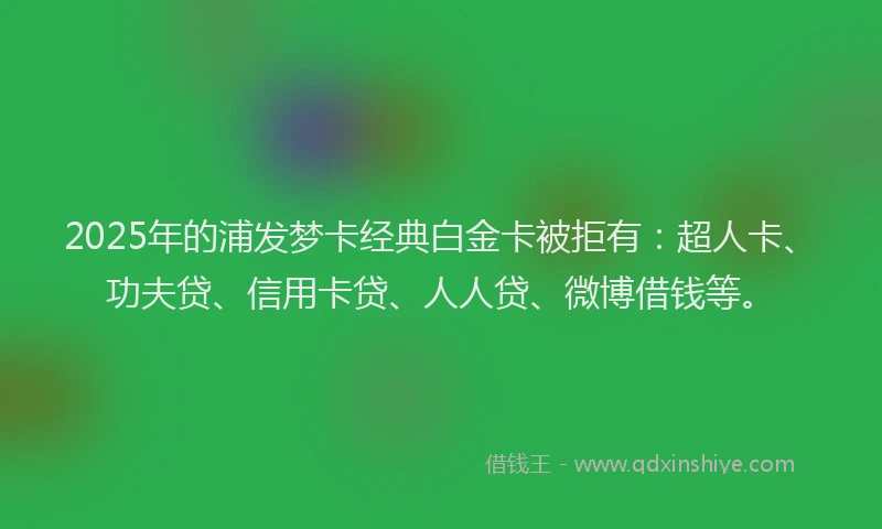 2025年的浦发梦卡经典白金卡被拒有：超人卡、功夫贷、信用卡贷、人人贷、微博借钱等。
