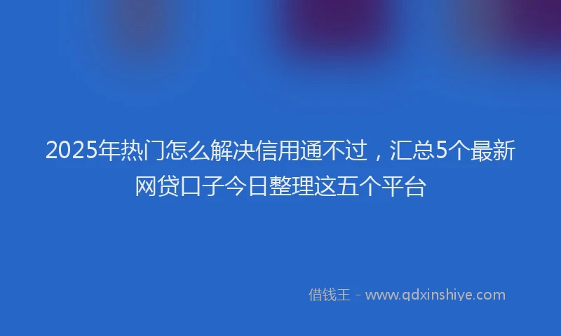 2025年热门怎么解决信用通不过，汇总5个最新网贷口子今日整理这五个平台