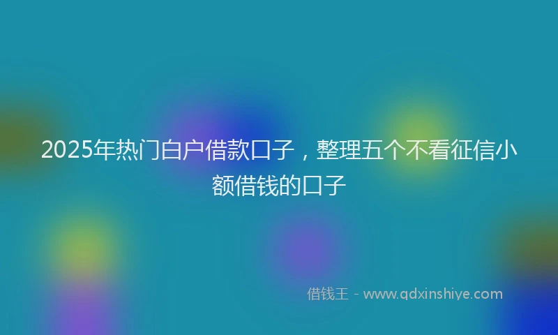 2025年热门白户借款口子，整理五个不看征信小额借钱的口子