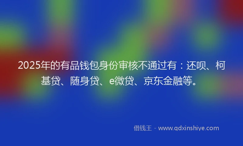 2025年的有品钱包身份审核不通过有：还呗、柯基贷、随身贷、e微贷、京东金融等。
