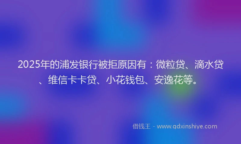 2025年的浦发银行被拒原因有：微粒贷、滴水贷、维信卡卡贷、小花钱包、安逸花等。