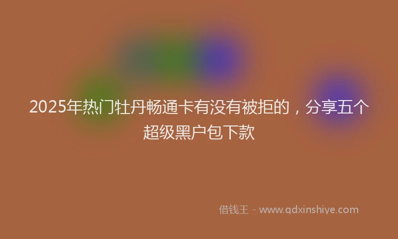 2025年热门牡丹畅通卡有没有被拒的，分享五个超级黑户包下款