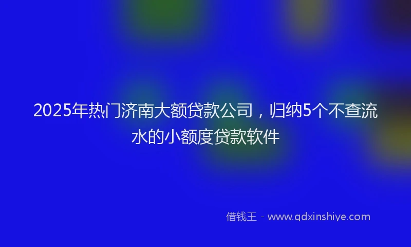 2025年热门济南大额贷款公司，归纳5个不查流水的小额度贷款软件