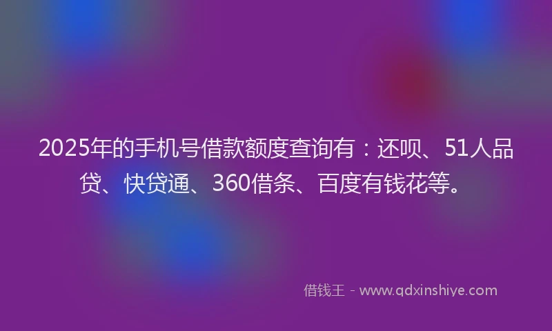 2025年的手机号借款额度查询有：还呗、51人品贷、快贷通、360借条、百度有钱花等。