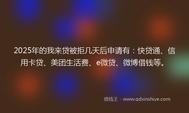 2025年的我来贷被拒几天后申请有：快贷通、信用卡贷、美团生活费、e微贷、微博借钱等。