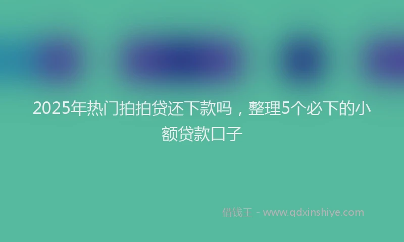 2025年热门拍拍贷还下款吗，整理5个必下的小额贷款口子