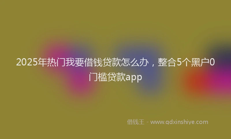 2025年热门我要借钱贷款怎么办，整合5个黑户0门槛贷款app