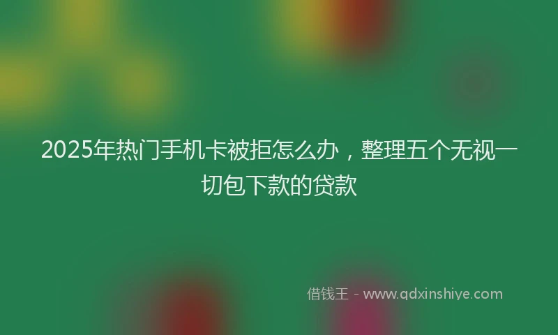 2025年热门手机卡被拒怎么办，整理五个无视一切包下款的贷款