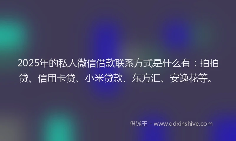 2025年的私人微信借款联系方式是什么有：拍拍贷、信用卡贷、小米贷款、东方汇、安逸花等。