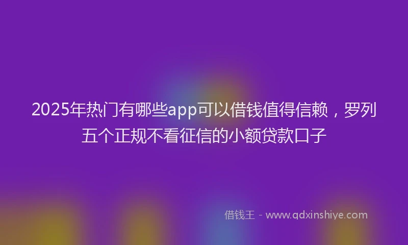 2025年热门有哪些app可以借钱值得信赖，罗列五个正规不看征信的小额贷款口子