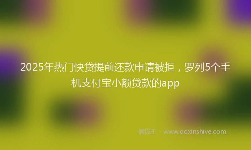 2025年热门快贷提前还款申请被拒，罗列5个手机支付宝小额贷款的app