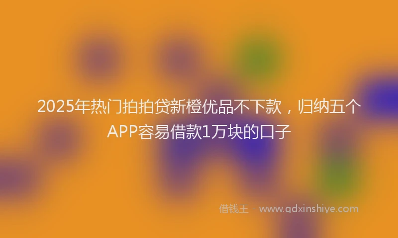 2025年热门拍拍贷新橙优品不下款，归纳五个APP容易借款1万块的口子