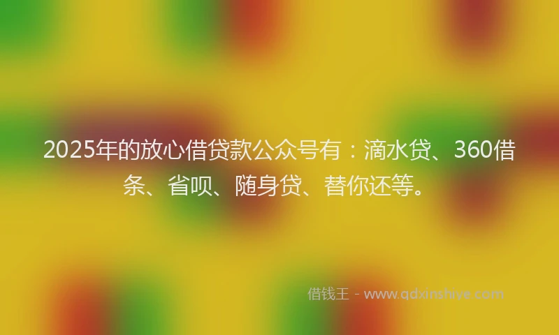 2025年的放心借贷款公众号有：滴水贷、360借条、省呗、随身贷、替你还等。