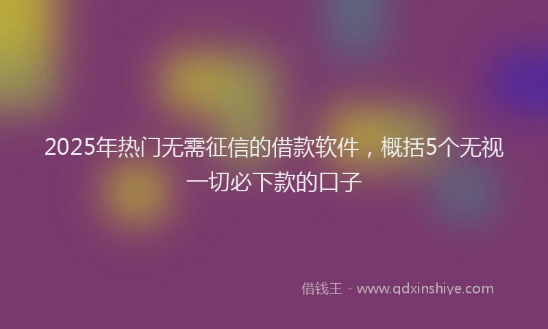 2025年热门无需征信的借款软件，概括5个无视一切必下款的口子