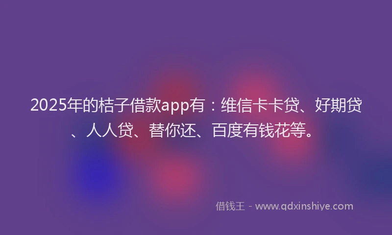 2025年的桔子借款app有：维信卡卡贷、好期贷、人人贷、替你还、百度有钱花等。