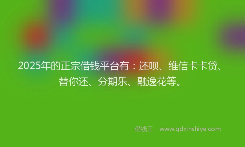 2025年的正宗借钱平台有：还呗、维信卡卡贷、替你还、分期乐、融逸花等。