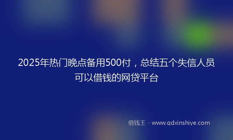 2025年热门晚点备用500付，总结五个失信人员可以借钱的网贷平台