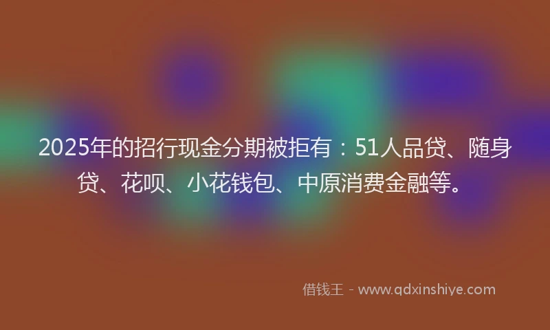 2025年的招行现金分期被拒有：51人品贷、随身贷、花呗、小花钱包、中原消费金融等。