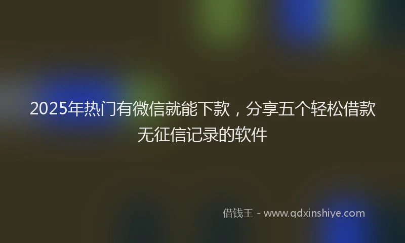 2025年热门有微信就能下款，分享五个轻松借款无征信记录的软件