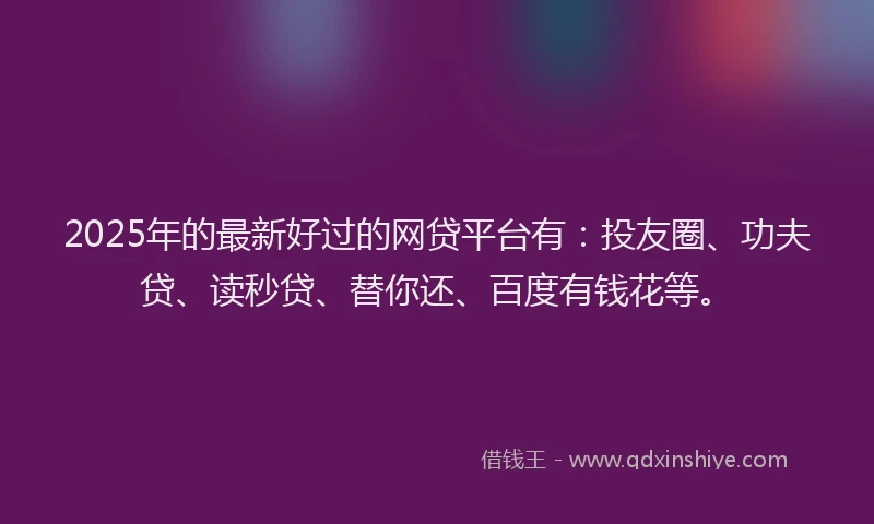 2025年的最新好过的网贷平台有：投友圈、功夫贷、读秒贷、替你还、百度有钱花等。