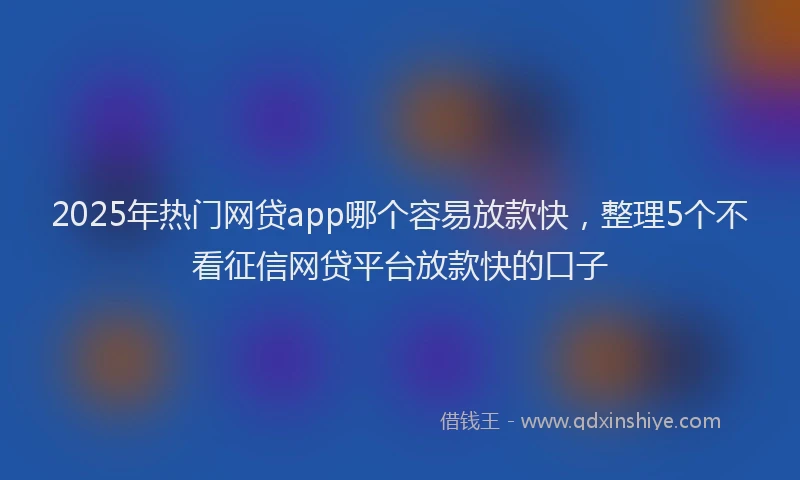 2025年热门网贷app哪个容易放款快，整理5个不看征信网贷平台放款快的口子