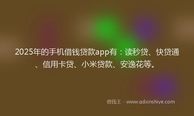 2025年的手机借钱贷款app有：读秒贷、快贷通、信用卡贷、小米贷款、安逸花等。