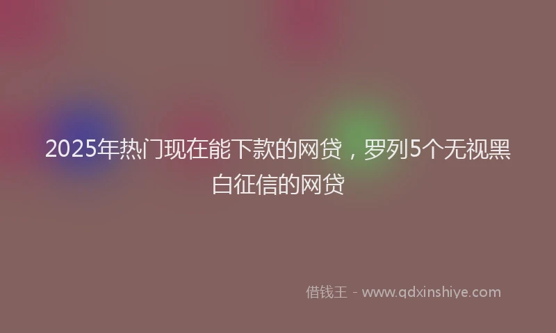 2025年热门现在能下款的网贷，罗列5个无视黑白征信的网贷