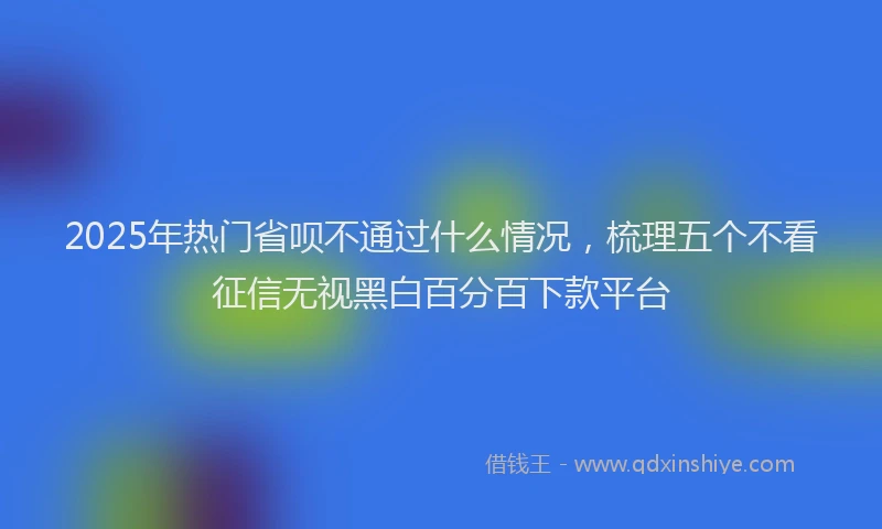 2025年热门省呗不通过什么情况，梳理五个不看征信无视黑白百分百下款平台