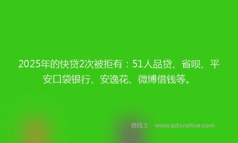 2025年的快贷2次被拒有：51人品贷、省呗、平安口袋银行、安逸花、微博借钱等。
