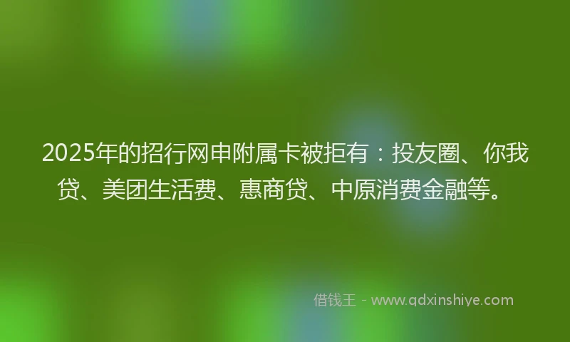 2025年的招行网申附属卡被拒有：投友圈、你我贷、美团生活费、惠商贷、中原消费金融等。