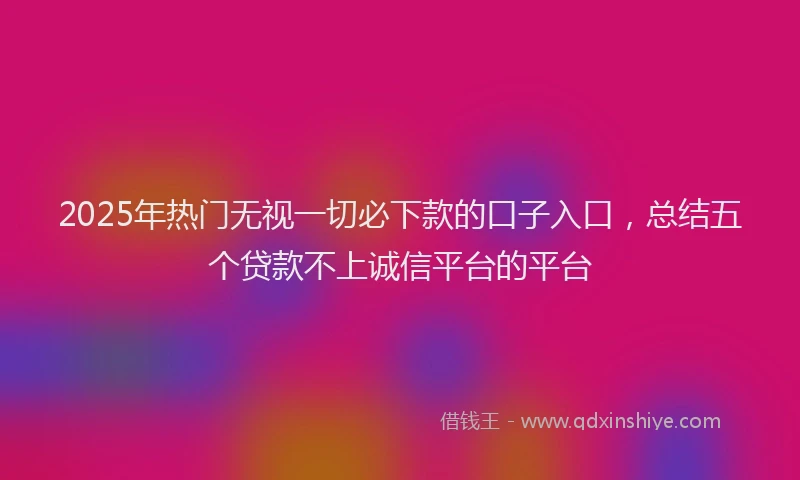 2025年热门无视一切必下款的口子入口，总结五个贷款不上诚信平台的平台