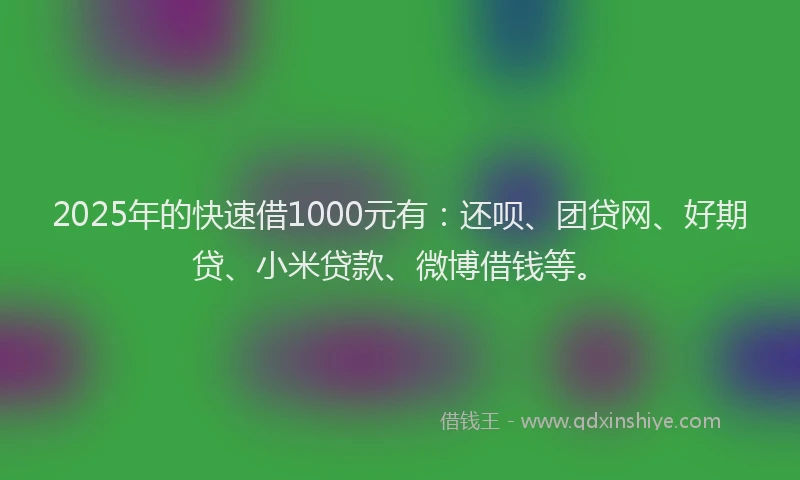 2025年的快速借1000元有：还呗、团贷网、好期贷、小米贷款、微博借钱等。