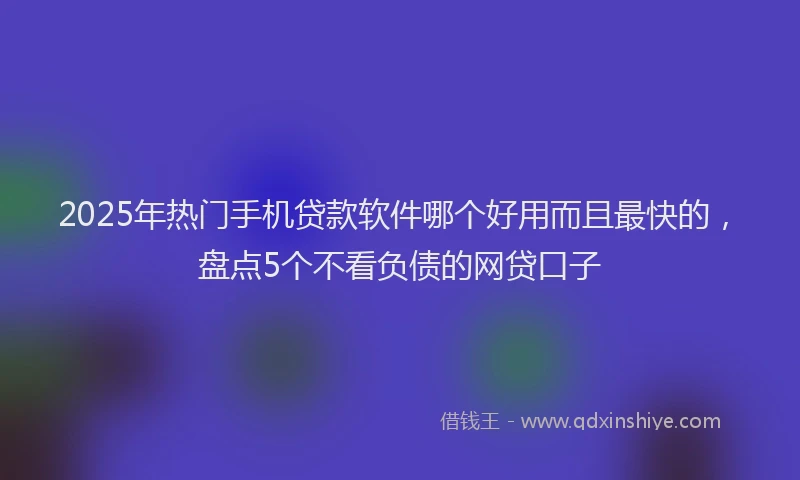 2025年热门手机贷款软件哪个好用而且最快的，盘点5个不看负债的网贷口子