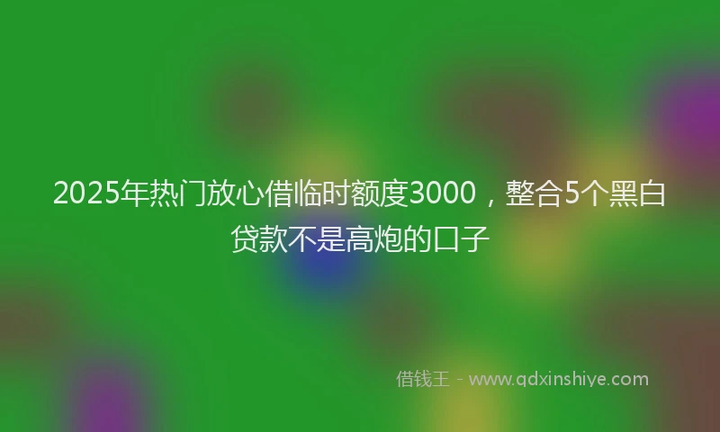 2025年热门放心借临时额度3000，整合5个黑白贷款不是高炮的口子
