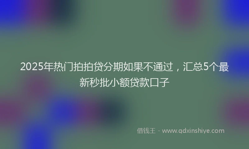 2025年热门拍拍贷分期如果不通过，汇总5个最新秒批小额贷款口子
