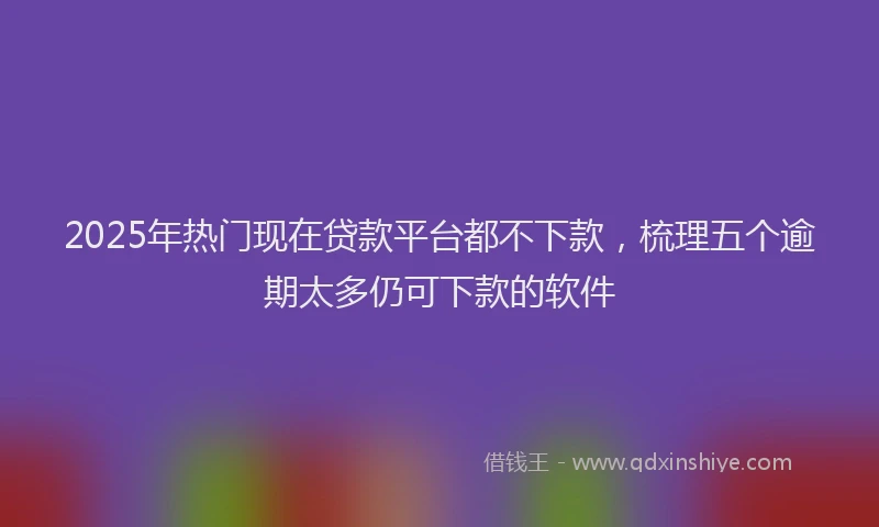 2025年热门现在贷款平台都不下款，梳理五个逾期太多仍可下款的软件