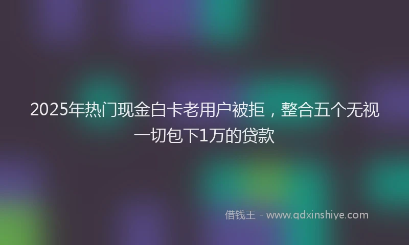 2025年热门现金白卡老用户被拒，整合五个无视一切包下1万的贷款