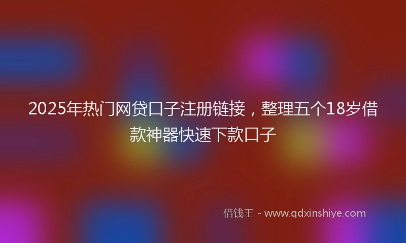 2025年热门网贷口子注册链接，整理五个18岁借款神器快速下款口子