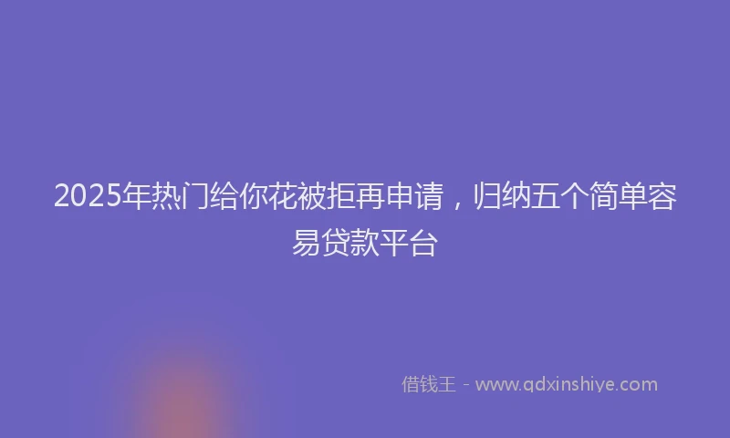 2025年热门给你花被拒再申请，归纳五个简单容易贷款平台
