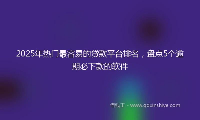 2025年热门最容易的贷款平台排名，盘点5个逾期必下款的软件