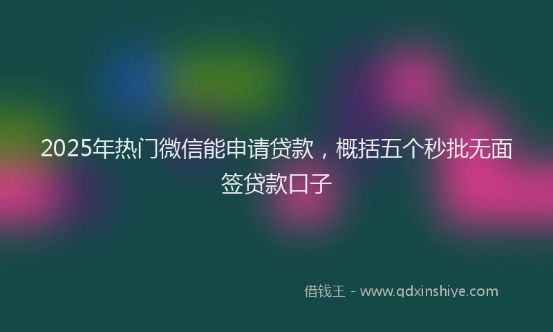 2025年热门微信能申请贷款，概括五个秒批无面签贷款口子