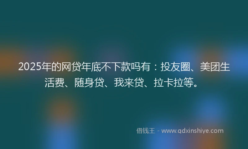 2025年的网贷年底不下款吗有：投友圈、美团生活费、随身贷、我来贷、拉卡拉等。