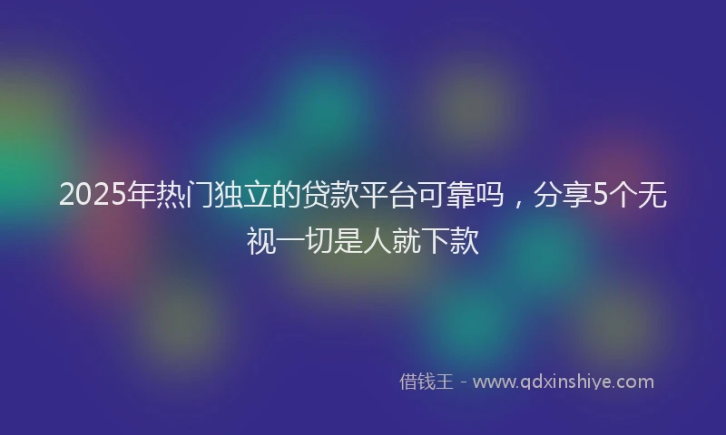 2025年热门独立的贷款平台可靠吗，分享5个无视一切是人就下款