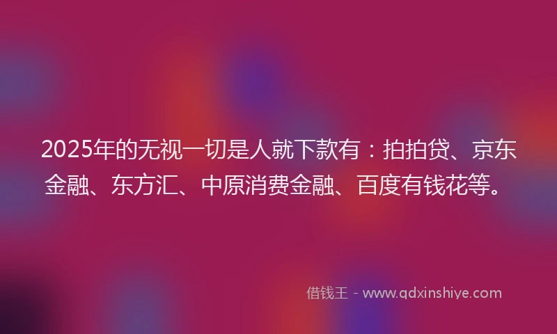 2025年的无视一切是人就下款有：拍拍贷、京东金融、东方汇、中原消费金融、百度有钱花等。