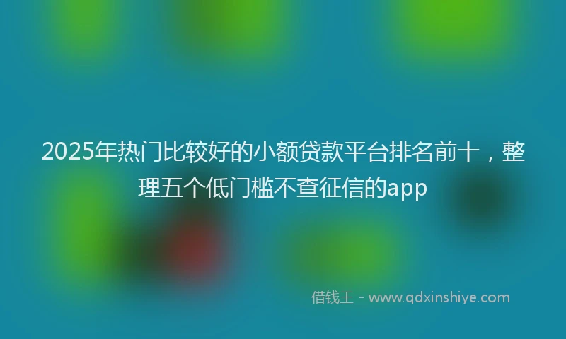 2025年热门比较好的小额贷款平台排名前十，整理五个低门槛不查征信的app