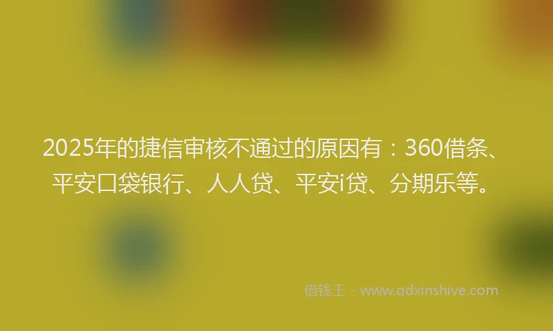 2025年的捷信审核不通过的原因有：360借条、平安口袋银行、人人贷、平安i贷、分期乐等。