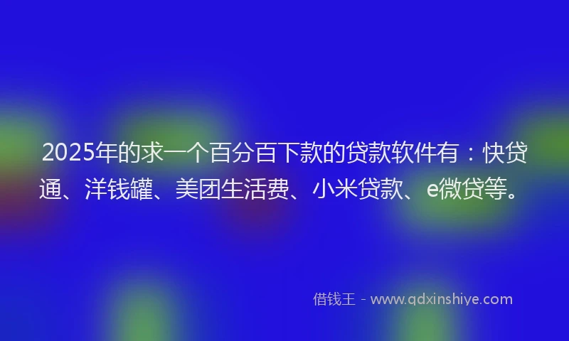 2025年的求一个百分百下款的贷款软件有：快贷通、洋钱罐、美团生活费、小米贷款、e微贷等。