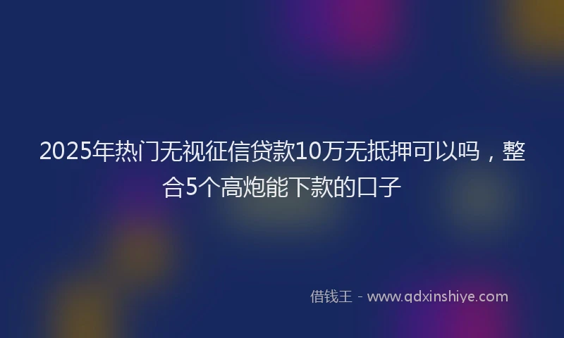 2025年热门无视征信贷款10万无抵押可以吗，整合5个高炮能下款的口子